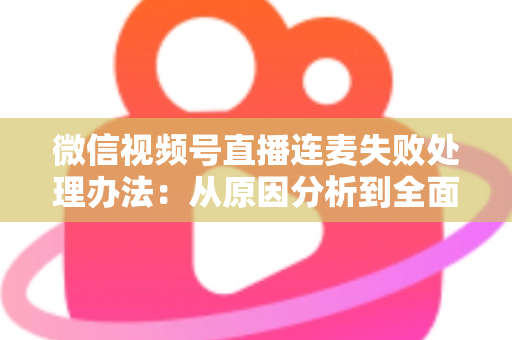 微信视频号直播连麦失败处理办法：从原因分析到全面解决方案的实用指南