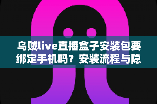 乌贼live直播盒子安装包要绑定手机吗？安装流程与隐私安全全解析