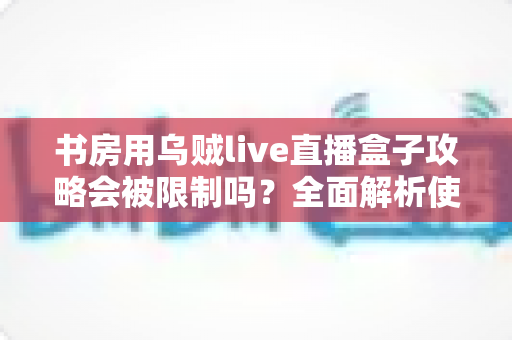 书房用乌贼live直播盒子攻略会被限制吗？全面解析使用限制、注意事项与优化方案