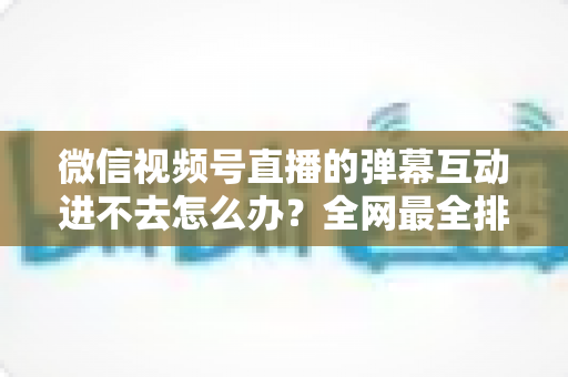 微信视频号直播的弹幕互动进不去怎么办？全网最全排查攻略与实用解决技巧一文学会