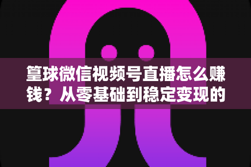 篁球微信视频号直播怎么赚钱？从零基础到稳定变现的完整实战指南