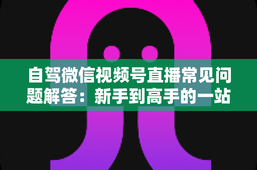 自驾微信视频号直播常见问题解答:新手到高手的一站式实战指南 自驾微信视频号直播常见问题解答:新手到高手的一站式实战指南