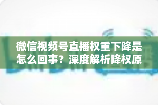 微信视频号直播权重下降是怎么回事？深度解析降权原因与恢复流量的实用方法
