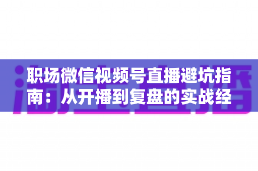 职场微信视频号直播避坑指南：从开播到复盘的实战经验全解析