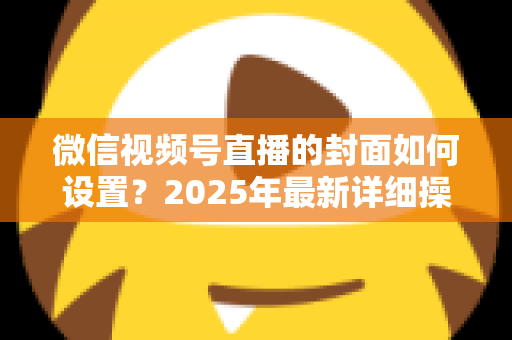 微信视频号直播的封面如何设置？2025年最新详细操作教程与高点击率设计指南
