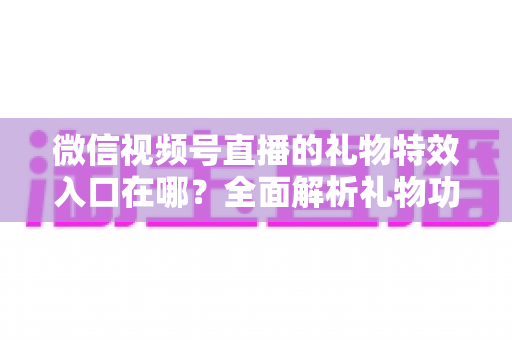 微信视频号直播的礼物特效入口在哪？全面解析礼物功能位置、使用步骤与常见问题