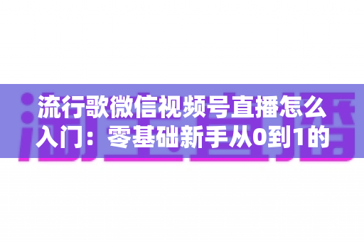 流行歌微信视频号直播怎么入门:零基础新手从0到1的完整开播实战指南 流行歌微信视频号直播怎么入门:零基础新手从0到1的完整开播实战指南