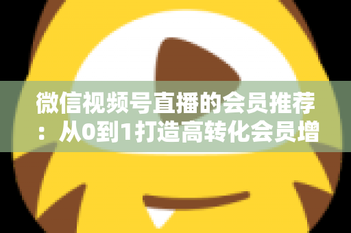 微信视频号直播的会员推荐：从0到1打造高转化会员增长体系的完整实战指南