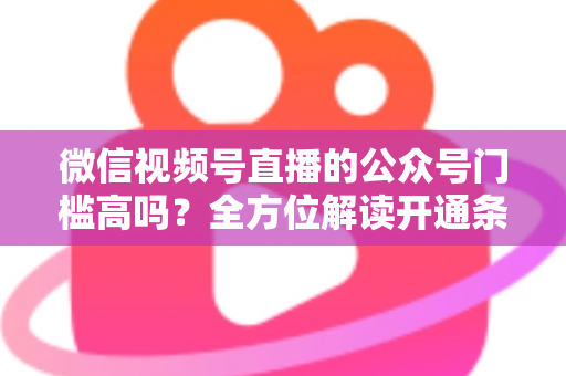 微信视频号直播的公众号门槛高吗？全方位解读开通条件、资质要求与运营变现指南