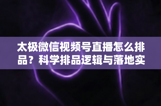 太极微信视频号直播怎么排品？科学排品逻辑与落地实操全攻略