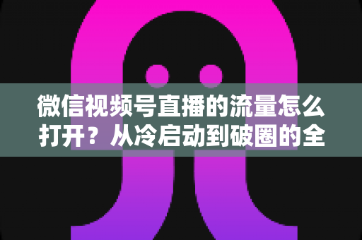 微信视频号直播的流量怎么打开？从冷启动到破圈的全流程实战指南