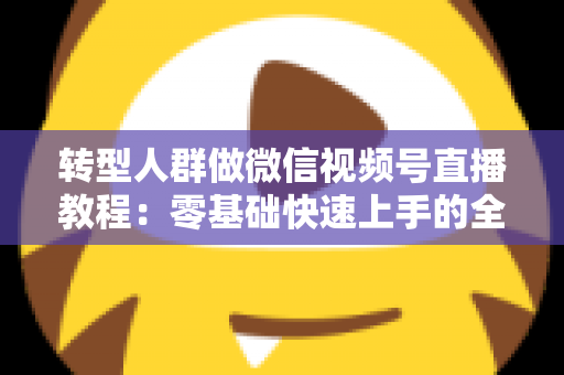 转型人群做微信视频号直播教程：零基础快速上手的全流程实战指南