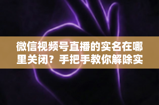 微信视频号直播的实名在哪里关闭？手把手教你解除实名认证的完整方法与注意事项