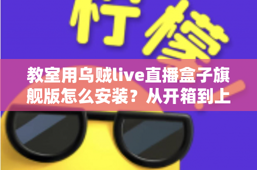教室用乌贼live直播盒子旗舰版怎么安装？从开箱到上课直播的全流程保姆级安装指南与教学应用攻略
