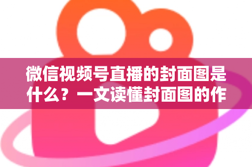 微信视频号直播的封面图是什么？一文读懂封面图的作用、设置方法与高点击率设计技巧