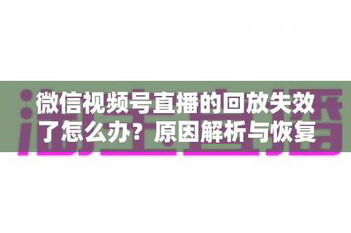 微信视频号直播的回放失效了怎么办？原因解析与恢复全攻略