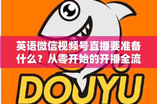 英语微信视频号直播要准备什么？从零开始的开播全流程准备清单与实战攻略