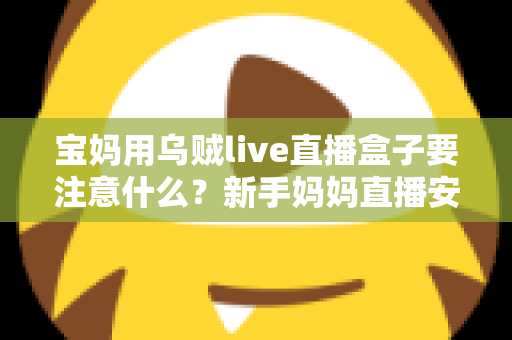 宝妈用乌贼live直播盒子要注意什么？新手妈妈直播安全避坑与实用全攻略