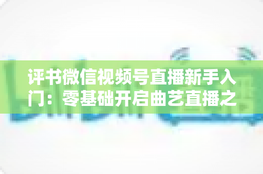 评书微信视频号直播新手入门：零基础开启曲艺直播之路的实战指南
