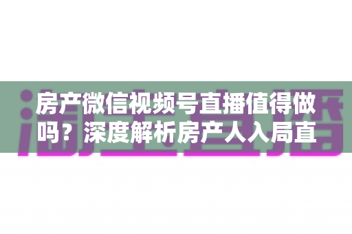 房产微信视频号直播值得做吗？深度解析房产人入局直播的机遇、挑战与实操打法