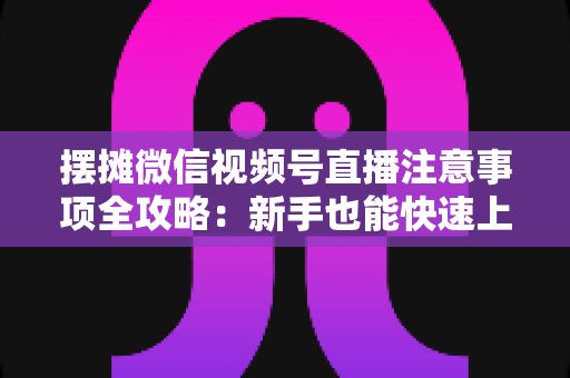 摆摊微信视频号直播注意事项全攻略：新手也能快速上手的实战指南
