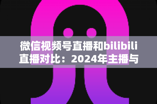微信视频号直播和bilibili直播对比：2024年主播与商家必看的平台选择全攻略