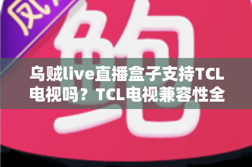 乌贼live直播盒子支持TCL电视吗?TCL电视兼容性全解析与安装使用指南 乌贼live直播盒子支持TCL电视吗?TCL电视兼容性全解析与安装使用指南
