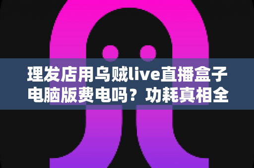 理发店用乌贼live直播盒子电脑版费电吗？功耗真相全解析与省电实用指南