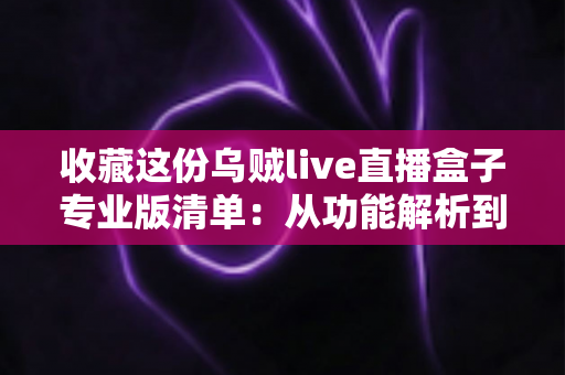 收藏这份乌贼live直播盒子专业版清单：从功能解析到使用指南的全方位实用攻略