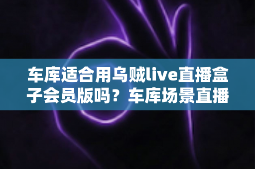车库适合用乌贼live直播盒子会员版吗？车库场景直播设备使用全攻略与实用避坑指南