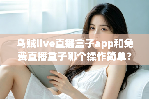 乌贼live直播盒子app和免费直播盒子哪个操作简单？新手也能快速上手的深度对比指南