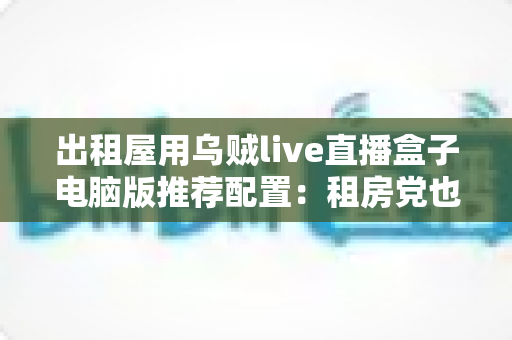 出租屋用乌贼live直播盒子电脑版推荐配置:租房党也能流畅开播的高性价比装机指南 出租屋用乌贼live直播盒子电脑版推荐配置:租房党也能流畅开播的高性价比装机指南
