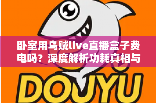 卧室用乌贼live直播盒子费电吗?深度解析功耗真相与实用省电指南 卧室用乌贼live直播盒子费电吗?深度解析功耗真相与实用省电指南