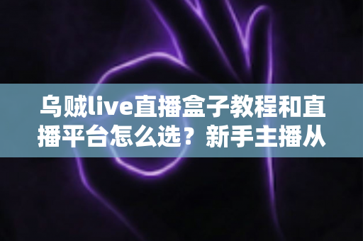 乌贼live直播盒子教程和直播平台怎么选？新手主播从设备到开播的全流程实用指南