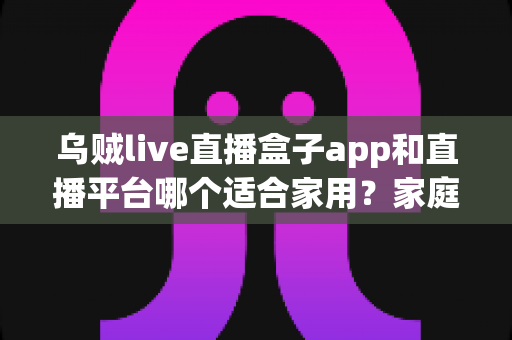 乌贼live直播盒子app和直播平台哪个适合家用?家庭观影方案全面对比与选购指南 乌贼live直播盒子app和直播平台哪个适合家用?家庭观影方案全面对比与选购指南