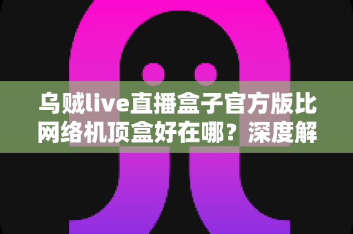 乌贼live直播盒子官方版比网络机顶盒好在哪？深度解析轻量级直播软件的核心优势与选购指南