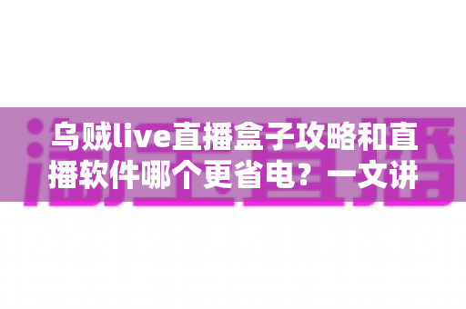 乌贼live直播盒子攻略和直播软件哪个更省电？一文讲透安装设置技巧与续航优化全指南