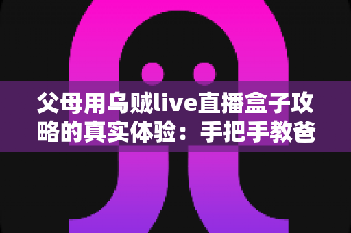 父母用乌贼live直播盒子攻略的真实体验：手把手教爸妈看电视的完整记录