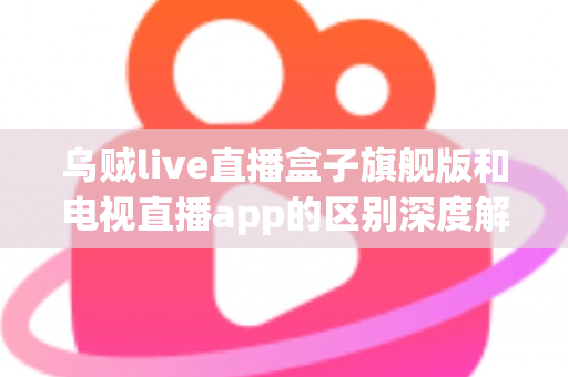 乌贼live直播盒子旗舰版和电视直播app的区别深度解析：硬件盒子与软件应用到底怎么选？