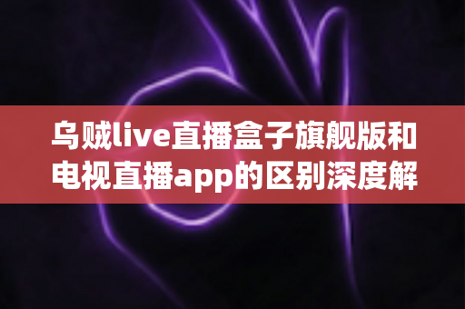 乌贼live直播盒子旗舰版和电视直播app的区别深度解析：硬件盒子与软件应用到底怎么选？