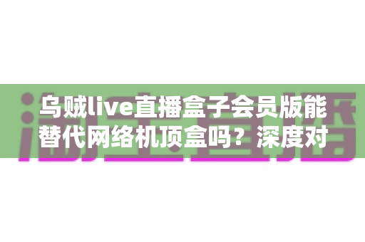 乌贼live直播盒子会员版能替代网络机顶盒吗？深度对比解析与实用选购指南