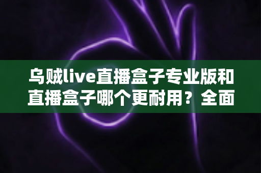 乌贼live直播盒子专业版和直播盒子哪个更耐用?全面解析使用寿命与选购指南 乌贼live直播盒子专业版和直播盒子哪个更耐用?全面解析使用寿命与选购指南