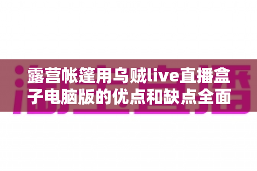 露营帐篷用乌贼live直播盒子电脑版的优点和缺点全面解析——户外直播爱好者必读选购与使用指南