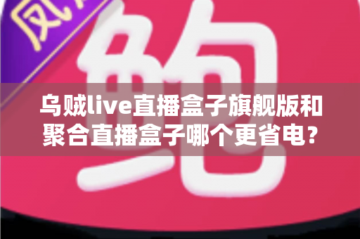 乌贼live直播盒子旗舰版和聚合直播盒子哪个更省电？深度耗电对比与实用省电指南