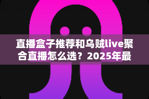 直播盒子推荐和乌贼live聚合直播怎么选?2025年最全选购指南帮你一次搞懂 直播盒子推荐和乌贼live聚合直播怎么选?2025年最全选购指南帮你一次搞懂