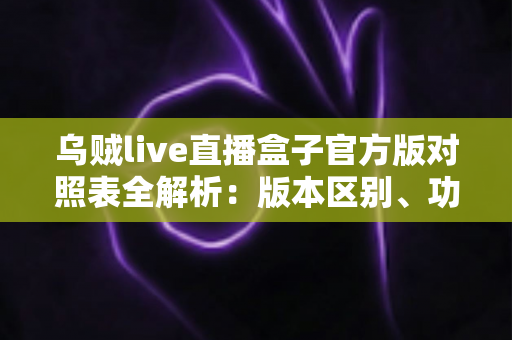 乌贼live直播盒子官方版对照表全解析：版本区别、功能对比与安全下载一站式指南