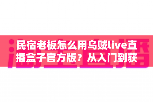 民宿老板怎么用乌贼live直播盒子官方版?从入门到获客的实战全攻略 民宿老板怎么用乌贼live直播盒子官方版?从入门到获客的实战全攻略