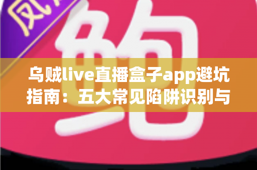 乌贼live直播盒子app避坑指南：五大常见陷阱识别与安全使用全解析