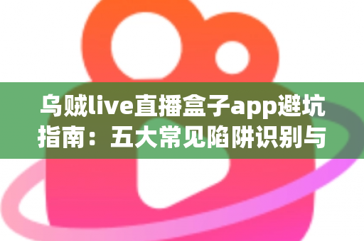 乌贼live直播盒子app避坑指南：五大常见陷阱识别与安全使用全解析
