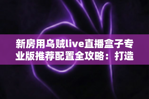 新房用乌贼live直播盒子专业版推荐配置全攻略：打造稳定流畅高清直播间的完整方案